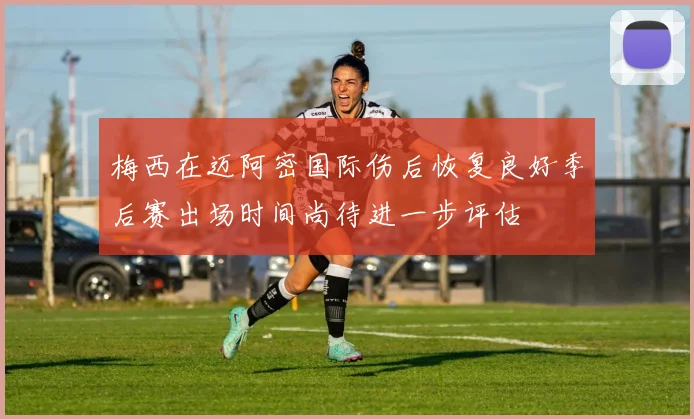 梅西在迈阿密国际伤后恢复良好季后赛出场时间尚待进一步评估
