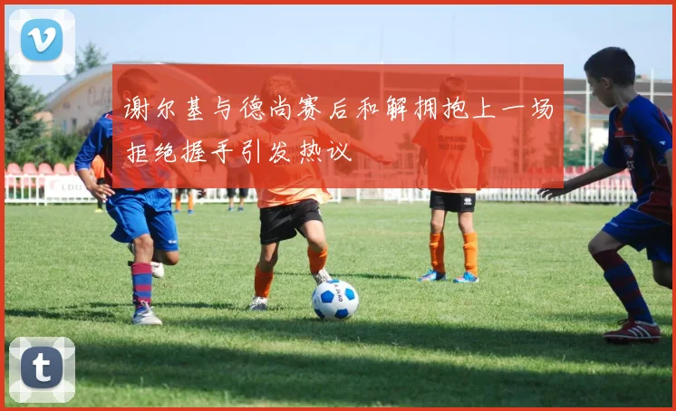 谢尔基与德尚赛后和解拥抱上一场拒绝握手引发热议