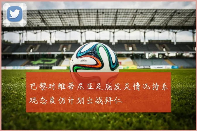 巴黎对维蒂尼亚足底发炎情况持乐观态度仍计划出战拜仁