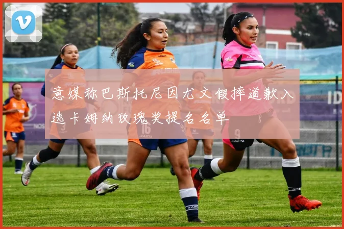 意媒称巴斯托尼因尤文假摔道歉入选卡姆纳玫瑰奖提名名单