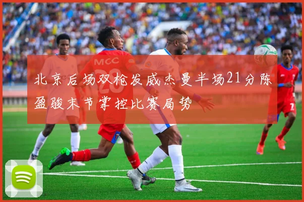北京后场双枪发威杰曼半场21分陈盈骏末节掌控比赛局势