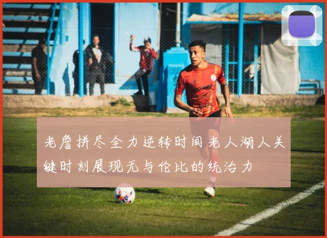 老詹拼尽全力逆转时间老人湖人关键时刻展现无与伦比的统治力