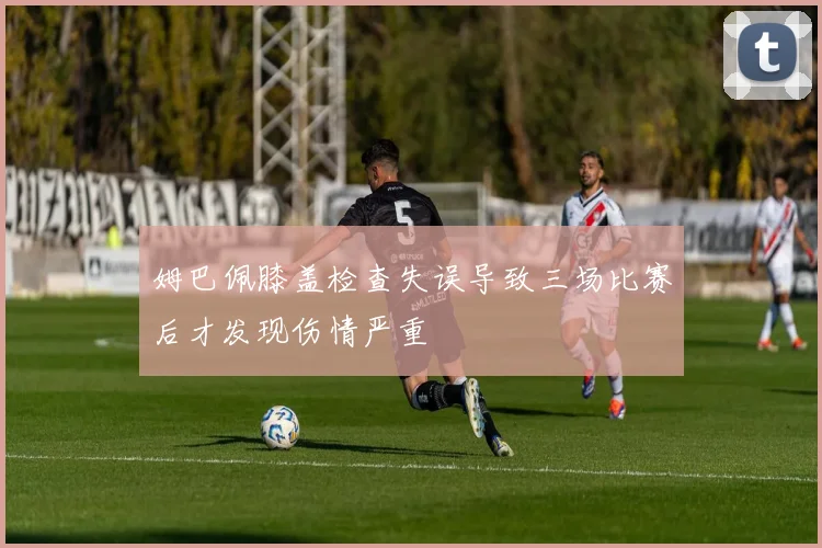 姆巴佩膝盖检查失误导致三场比赛后才发现伤情严重