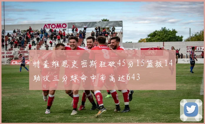 特奎维恩史密斯狂砍45分15篮板14助攻三分球命中率高达643