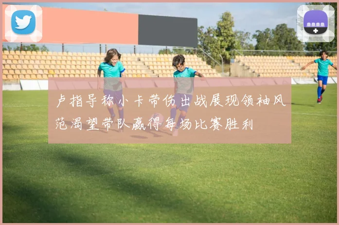 卢指导称小卡带伤出战展现领袖风范渴望带队赢得每场比赛胜利