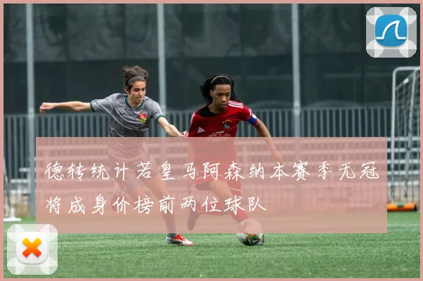 德转统计若皇马阿森纳本赛季无冠将成身价榜前两位球队