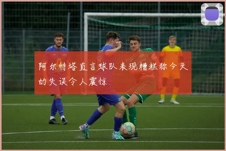 阿尔特塔直言球队表现糟糕称今天的失误令人震惊